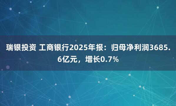 瑞银投资 工商银行2025年报：归母净利润3685.6亿元，增长0.7%