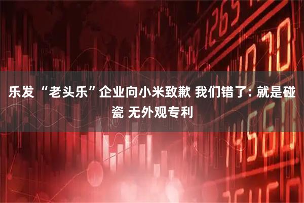 乐发 “老头乐”企业向小米致歉 我们错了: 就是碰瓷 无外观专利