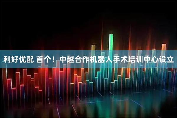 利好优配 首个！中越合作机器人手术培训中心设立