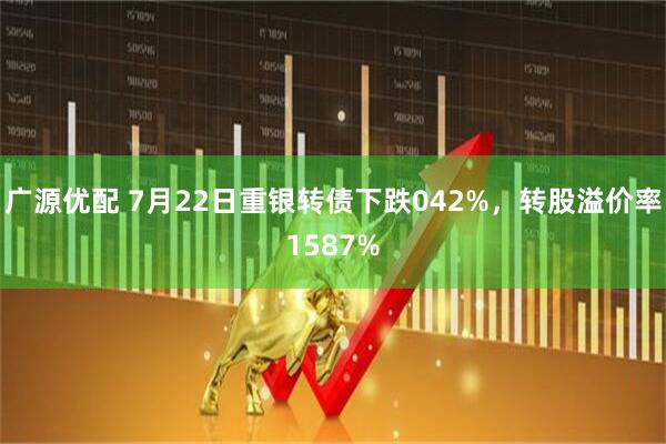 广源优配 7月22日重银转债下跌042%，转股溢价率1587%