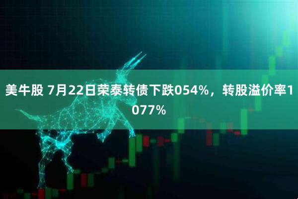 美牛股 7月22日荣泰转债下跌054%，转股溢价率1077%
