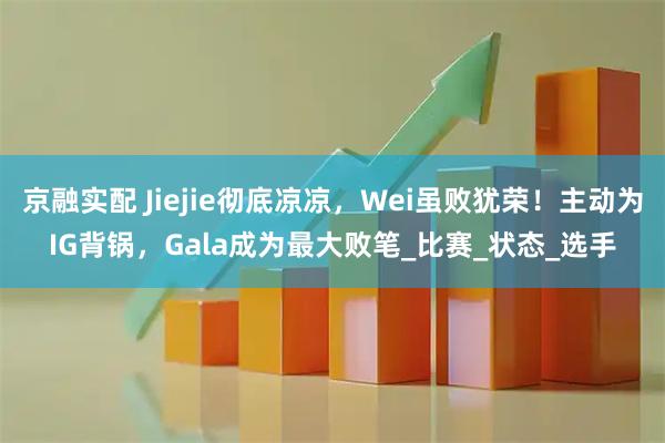 京融实配 Jiejie彻底凉凉，Wei虽败犹荣！主动为IG背锅，Gala成为最大败笔_比赛_状态_选手